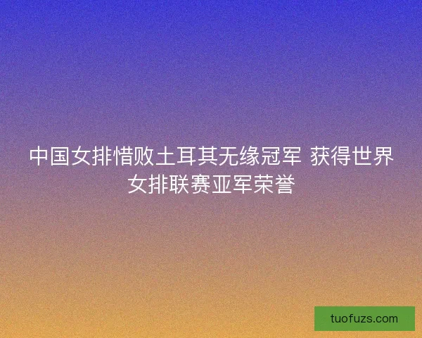 中国女排惜败土耳其无缘冠军 获得世界女排联赛亚军荣誉