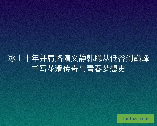 冰上十年并肩路隋文静韩聪从低谷到巅峰书写花滑传奇与青春梦想史