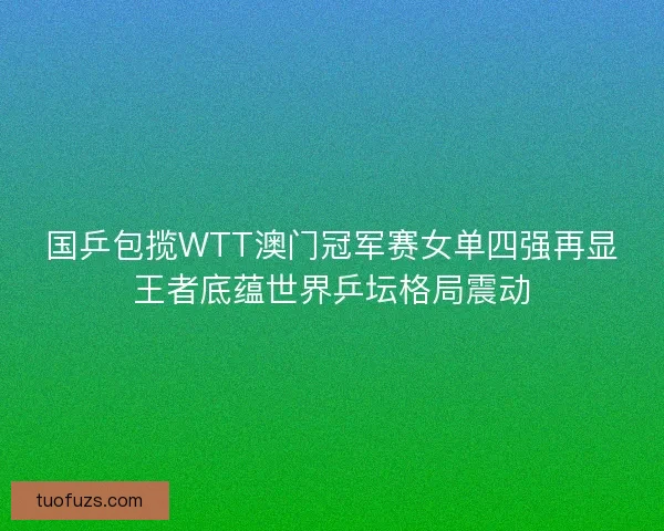 国乒包揽WTT澳门冠军赛女单四强再显王者底蕴世界乒坛格局震动