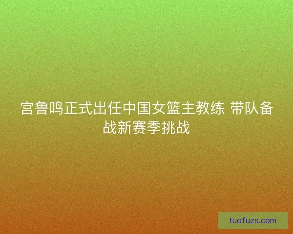 宫鲁鸣正式出任中国女篮主教练 带队备战新赛季挑战