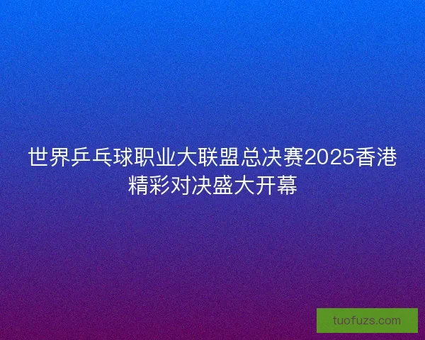 世界乒乓球职业大联盟总决赛2025香港精彩对决盛大开幕
