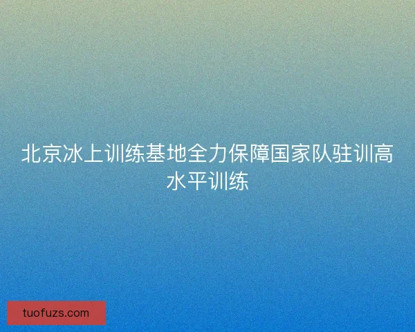 北京冰上训练基地全力保障国家队驻训高水平训练