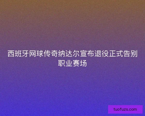 西班牙网球传奇纳达尔宣布退役正式告别职业赛场