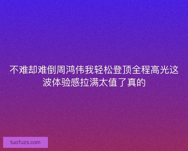 不难却难倒周鸿伟我轻松登顶全程高光这波体验感拉满太值了真的